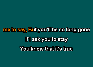 me to say, But you'll be so long gone

ifl ask you to stay

You know that it's true