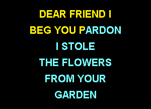 DEAR FRIEND I
BEG YOU PARDON
I STOLE

THE FLOWERS
FROM YOUR
GARDEN