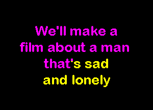 We'll make a
film about a man

that's sad
and lonely