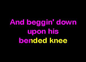 And beggin' down

upon his
bended knee