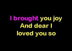 I brought you joy

And dear I
loved you so