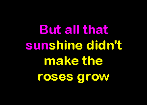 But all that
sunshine didn't

make the
roses grow