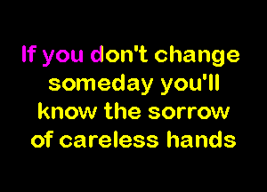 If you don't change
someday you'll

know the sorrow
of careless hands