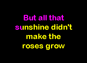 But all that
sunshine didn't

make the
roses grow