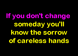 If you don't change
someday you'll

know the sorrow
of careless hands