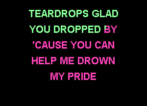 TEARDROPS GLAD
YOU DROPPED BY
'CAUSE YOU CAN

HELP ME DROWN
MY PRIDE