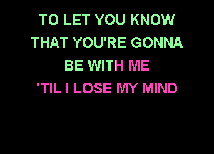 TO LET YOU KNOW
THAT YOU'RE GONNA
BE WITH ME

'TIL l LOSE MY MIND