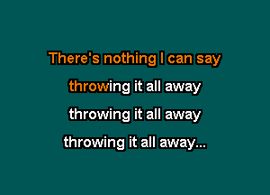 There's nothing I can say

throwing it all away
throwing it all away

throwing it all away...