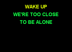 WAKE UP
WE'RE T00 CLOSE
TO BE ALONE