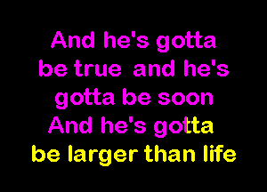 And he's gotta
be true and he's

gotta be soon

And he's gotta
be larger than life