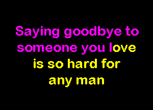 Saying goodbye to
someone you love

is so hard for
any man