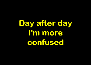 Day after day

I'm more
confused