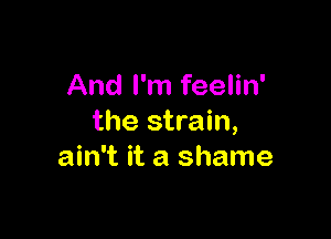 And I'm feelin'

the strain,
ain't it a shame