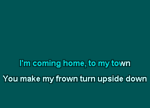 I'm coming home, to my town

You make my frown turn upside down