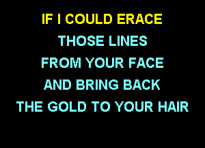 IF I COULD ERACE
THOSE LINES
FROM YOUR FACE
AND BRING BACK
THE GOLD TO YOUR HAIR