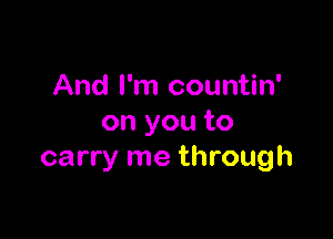 And I'm countin'

on you to
carry me through