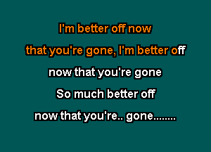 I'm better off now
that you're gone, I'm better off
now that you're gone

So much better off

now that you're.. gone ........
