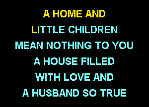 A HOME AND
LITTLE CHILDREN
MEAN NOTHING TO YOU
A HOUSE FILLED
WITH LOVE AND
A HUSBAND SO TRUE