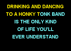 DRINKING AND DANCING
TO A HONKY TONK BAND
IS THE ONLY KIND
OF LIFE YOU'LL
EVER UNDERSTAND