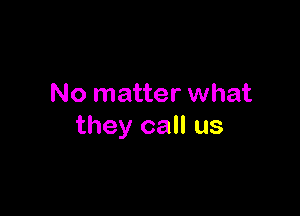 No matter what

they call us