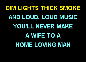 DIM LIGHTS THICK SMOKE
AND LOUD, LOUD MUSIC
YOU'LL NEVER MAKE
A WIFE TO A
HOME LOVING MAN