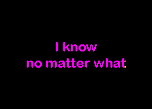 I know

no matter what