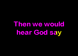 Then we would

hear God say