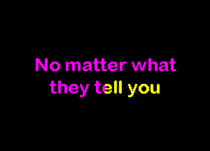 No matter what

they tell you