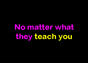 No matter what

they teach you