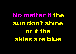 No matter if the
sun don't shine

or if the
skies are blue