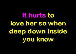 It hurts to
love her so when

deep down inside
you know