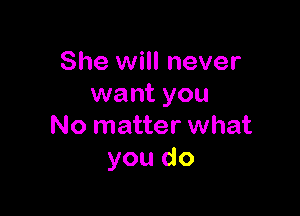 She will never
want you

No matter what
you do