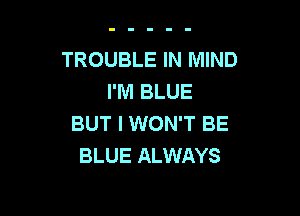 TROUBLE IN MIND
I'M BLUE

BUT I WON'T BE
BLUE ALWAYS