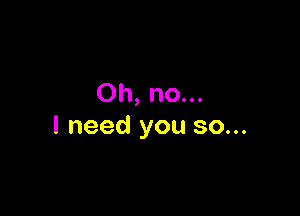 Oh, no...

I need you so...