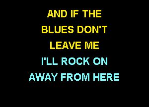 AND IF THE
BLUES DON'T
LEAVE ME

I'LL ROCK ON
AWAY FROM HERE