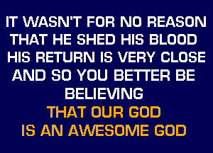 IT WASN'T FOR NO REASON
THAT HE SHED HIS BLOOD
HIS RETURN IS VERY CLOSE

AND SO YOU BETTER BE
BELIEVING
THAT OUR GOD
IS AN AWESOME GOD