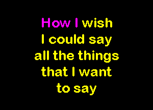 How I wish
I could say

all the things
that I want
to say