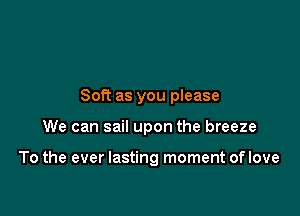 Soft as you please

We can sail upon the breeze

To the ever lasting moment of love