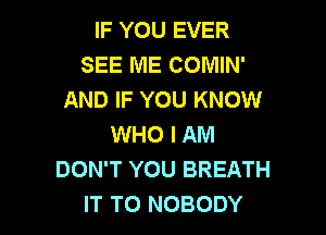 IF YOU EVER
SEE ME COMIN'
AND IF YOU KNOW
WHO I AM
DON'T YOU BREATH

IT TO NOBODY l