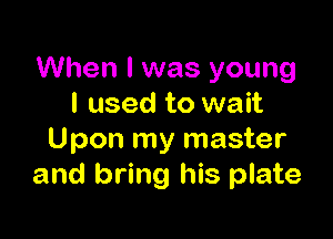 When I was young
I used to wait

Upon my master
and bring his plate