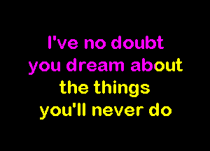 I've no doubt
you dream about

the things
you'll never do