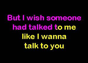 But I wish someone
had talked to me

like I wanna
talk to you