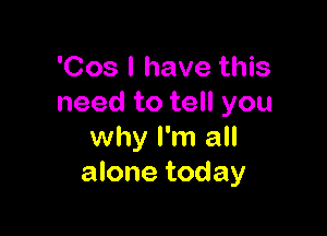 'Cos l have this
need to tell you

why I'm all
alone today