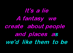 It's a lie
A fantasy we

create about people

and places as
we 'a' like them to be