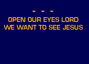 OPEN OUR EYES LORD
WE WANT TO SEE JESUS