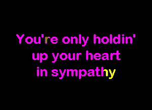 You're only holdin'

up your heart
in sympathy