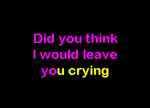 Did you think

I would leave
you crying