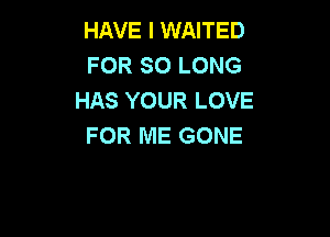 HAVE I WAITED
FOR SO LONG
HAS YOUR LOVE

FOR ME GONE