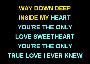 WAY DOWN DEEP
INSIDE MY HEART
YOU'RE THE ONLY
LOVE SWEETHEART
YOU'RE THE ONLY
TRUE LOVE I EVER KNEW