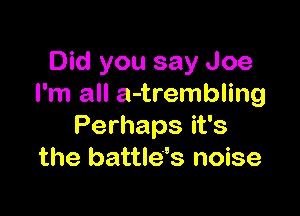 Did you say Joe
I'm all a-trembling

Perhaps it's
the battle's noise